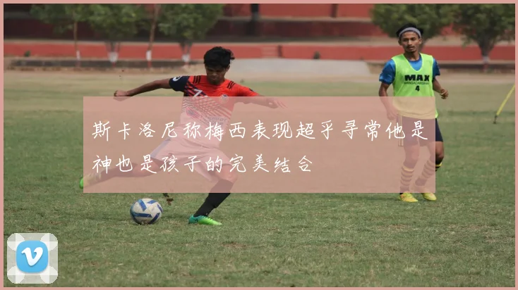 斯卡洛尼称梅西表现超乎寻常他是神也是孩子的完美结合