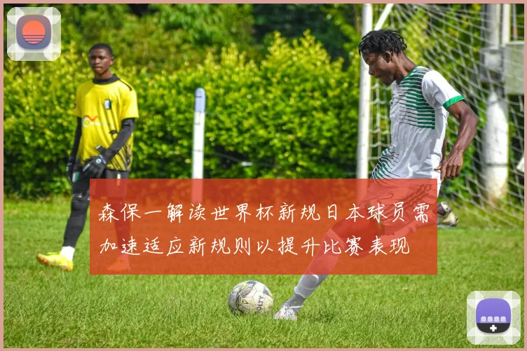 森保一解读世界杯新规日本球员需加速适应新规则以提升比赛表现