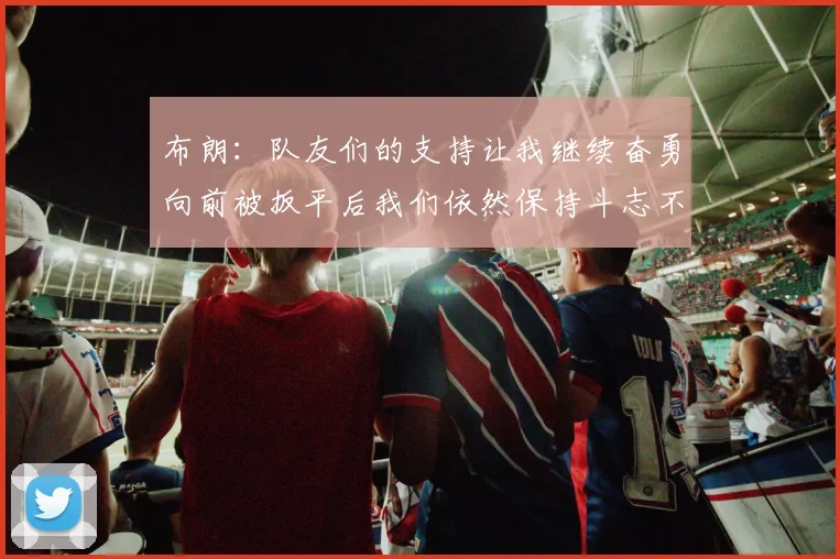 布朗：队友们的支持让我继续奋勇向前被扳平后我们依然保持斗志不言放弃
