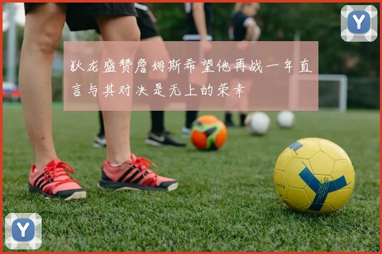 狄龙盛赞詹姆斯希望他再战一年直言与其对决是无上的荣幸