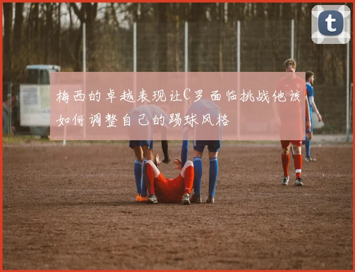 梅西的卓越表现让C罗面临挑战他该如何调整自己的踢球风格