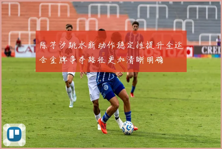 陈芋汐跳水新动作稳定性提升全运会金牌争夺路径更加清晰明确