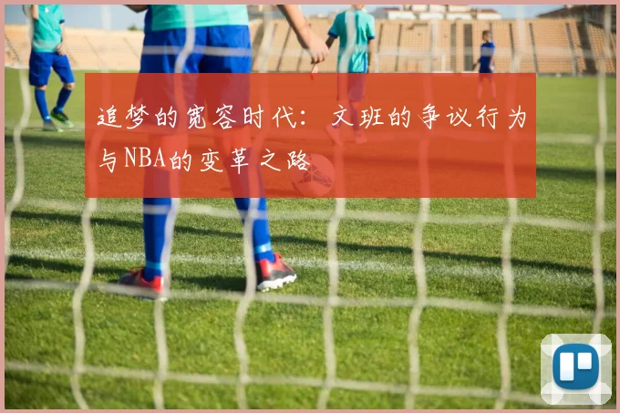 追梦的宽容时代：文班的争议行为与NBA的变革之路