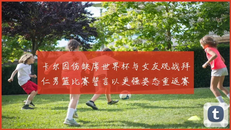 卡尔因伤缺席世界杯与女友观战拜仁男篮比赛誓言以更强姿态重返赛场