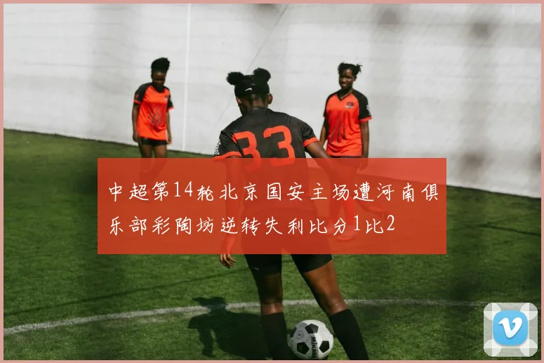 中超第14轮北京国安主场遭河南俱乐部彩陶坊逆转失利比分1比2