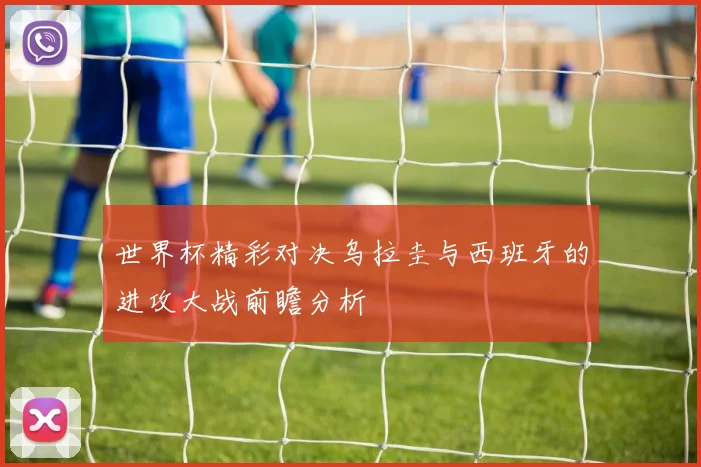 世界杯精彩对决乌拉圭与西班牙的进攻大战前瞻分析