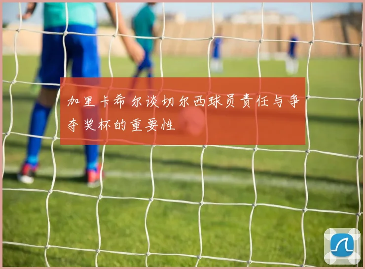 加里卡希尔谈切尔西球员责任与争夺奖杯的重要性
