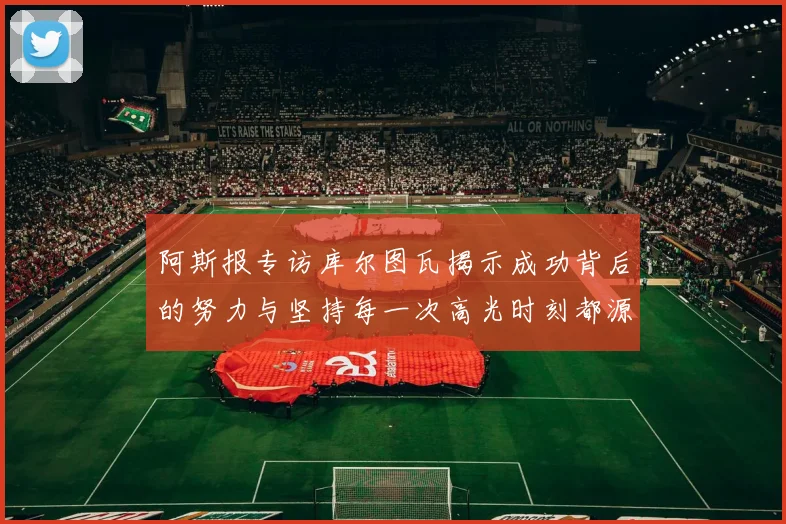 阿斯报专访库尔图瓦揭示成功背后的努力与坚持每一次高光时刻都源于汗水付出
