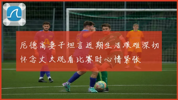 厄德高妻子坦言近期生活艰难深切怀念丈夫观看比赛时心情紧张