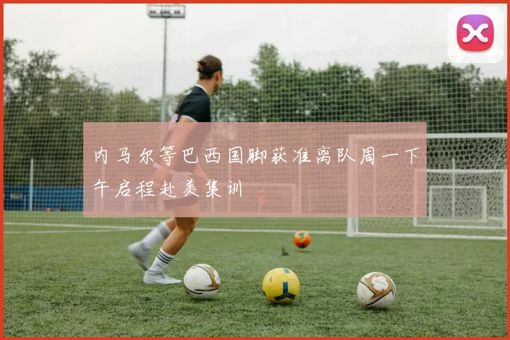 内马尔等巴西国脚获准离队周一下午启程赴美集训