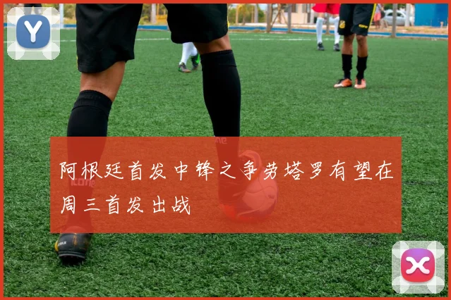 阿根廷首发中锋之争劳塔罗有望在周三首发出战