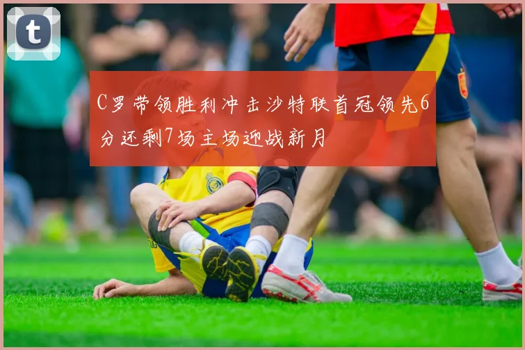 C罗带领胜利冲击沙特联首冠领先6分还剩7场主场迎战新月
