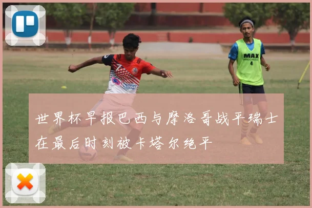 世界杯早报巴西与摩洛哥战平瑞士在最后时刻被卡塔尔绝平