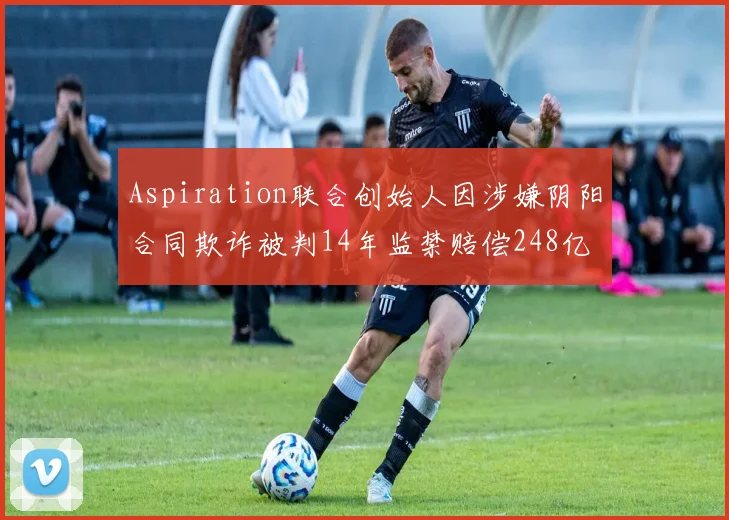 Aspiration联合创始人因涉嫌阴阳合同欺诈被判14年监禁赔偿248亿