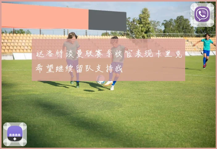 达洛特谈曼联赛季收官表现卡里克希望继续留队支持我