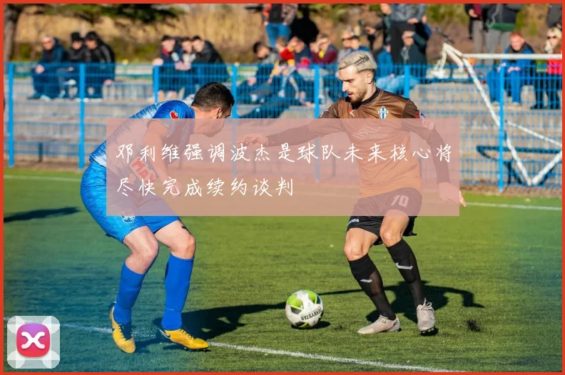 邓利维强调波杰是球队未来核心将尽快完成续约谈判