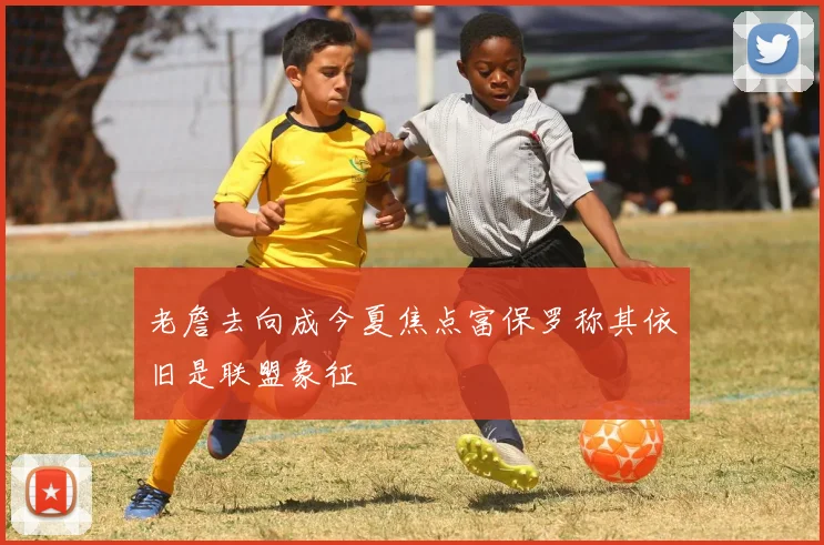 老詹去向成今夏焦点富保罗称其依旧是联盟象征