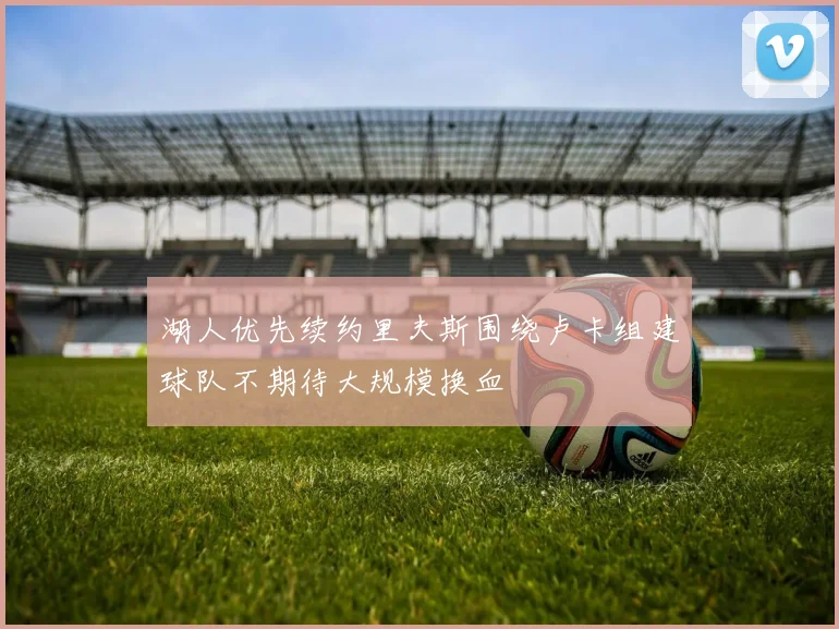湖人优先续约里夫斯围绕卢卡组建球队不期待大规模换血