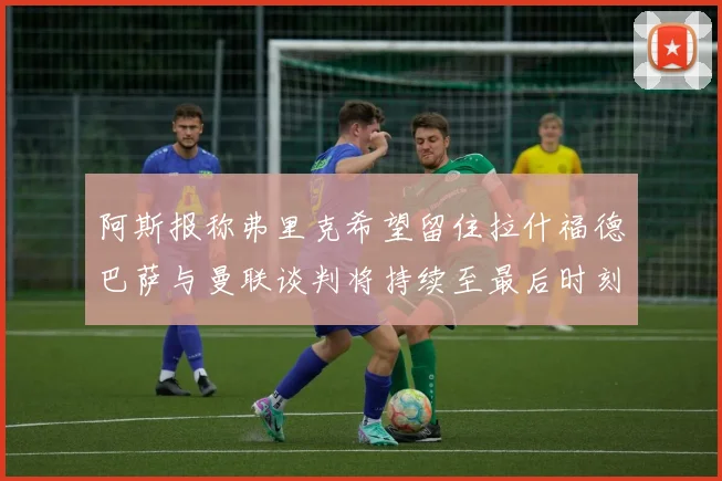 阿斯报称弗里克希望留住拉什福德巴萨与曼联谈判将持续至最后时刻