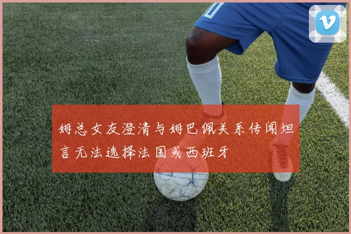 姆总女友澄清与姆巴佩关系传闻坦言无法选择法国或西班牙