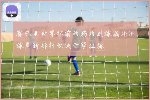 赛巴里世界杯前两场均进球成非洲球员新标杆仅次于萨拉赫