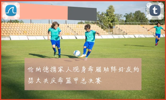 伦纳德携家人现身希腊助阵好友约瑟夫共庆希篮甲总决赛