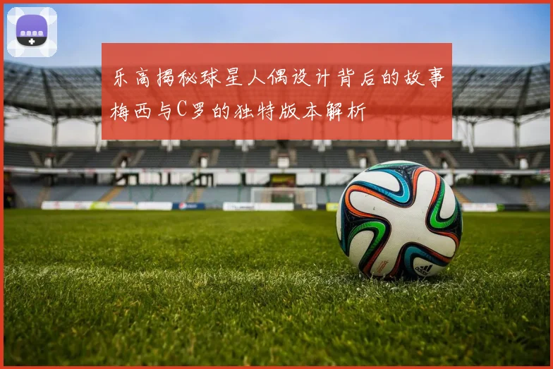 乐高揭秘球星人偶设计背后的故事梅西与C罗的独特版本解析