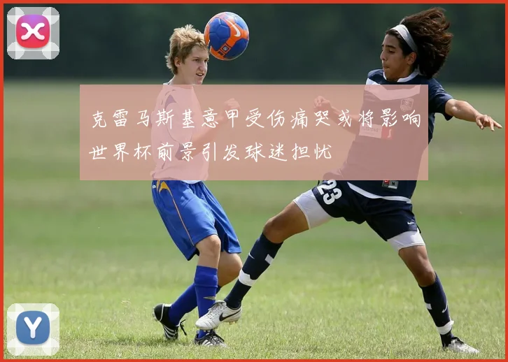 克雷马斯基意甲受伤痛哭或将影响世界杯前景引发球迷担忧
