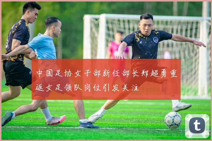 中国足协女子部新任部长郑超勇重返女足领队岗位引发关注
