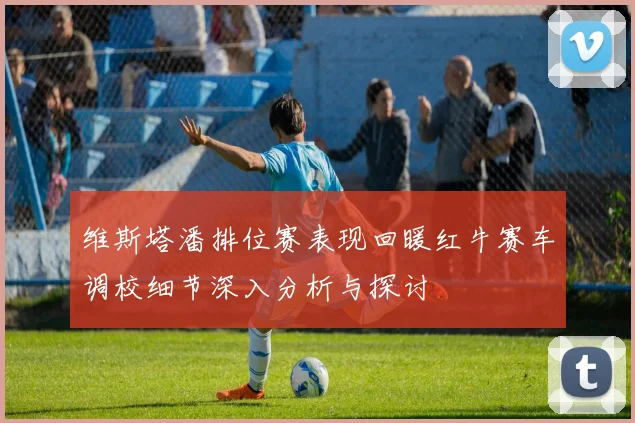 维斯塔潘排位赛表现回暖红牛赛车调校细节深入分析与探讨