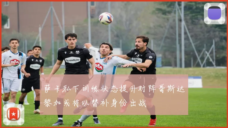 萨卡私下训练状态提升对阵哥斯达黎加或将以替补身份出战