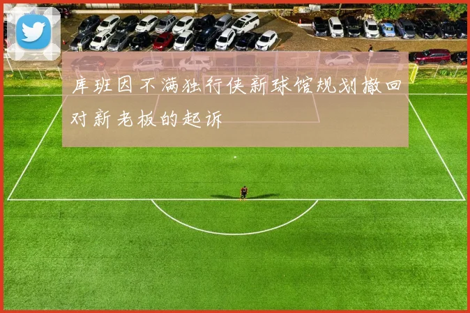 库班因不满独行侠新球馆规划撤回对新老板的起诉
