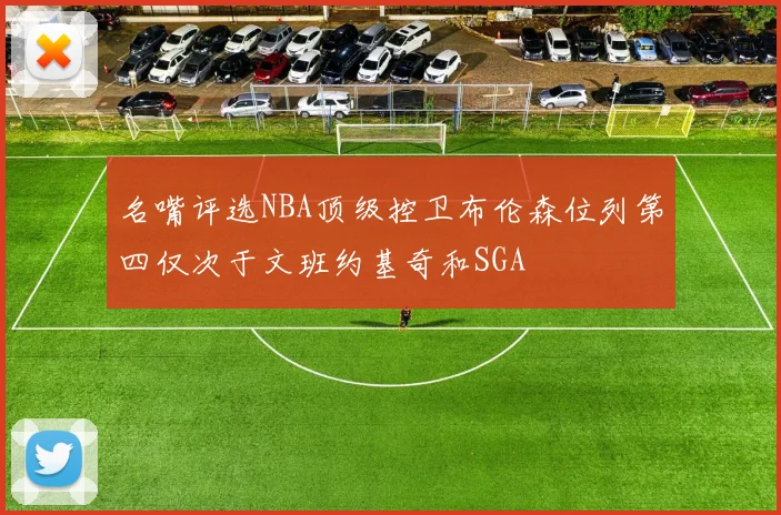 名嘴评选NBA顶级控卫布伦森位列第四仅次于文班约基奇和SGA