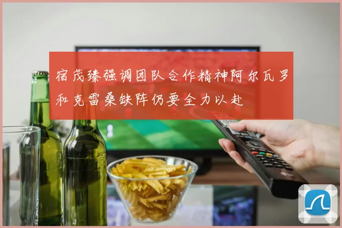 宿茂臻强调团队合作精神阿尔瓦罗和克雷桑缺阵仍要全力以赴