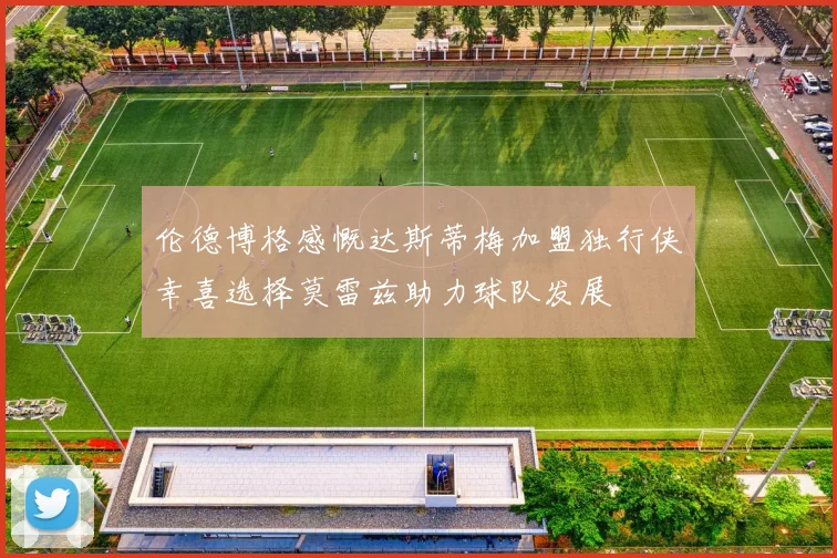 伦德博格感慨达斯蒂梅加盟独行侠幸喜选择莫雷兹助力球队发展