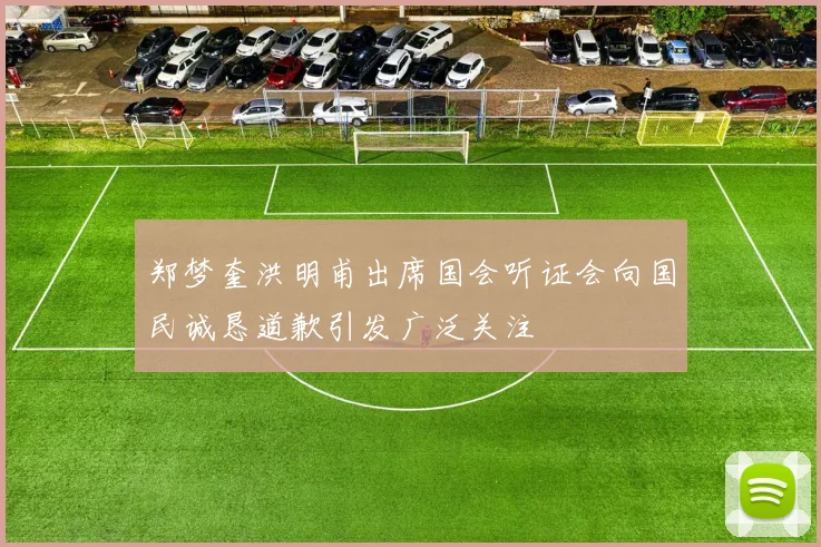 郑梦奎洪明甫出席国会听证会向国民诚恳道歉引发广泛关注