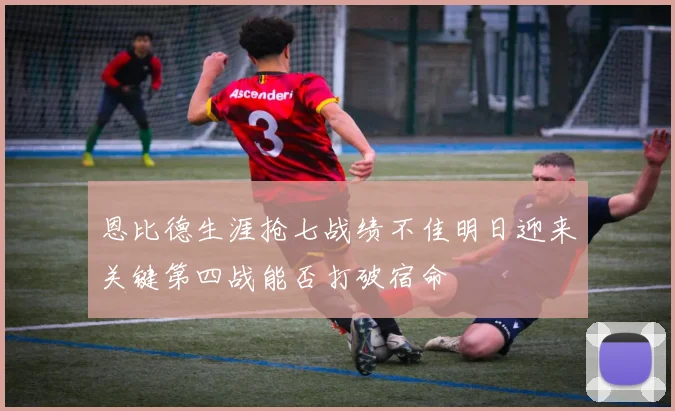 恩比德生涯抢七战绩不佳明日迎来关键第四战能否打破宿命