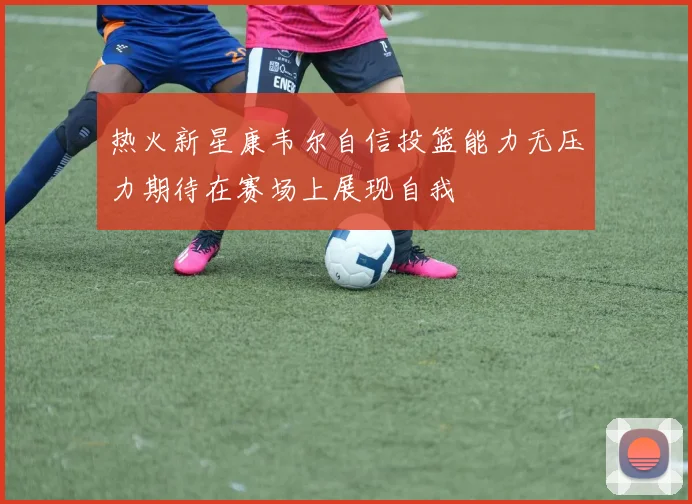 热火新星康韦尔自信投篮能力无压力期待在赛场上展现自我