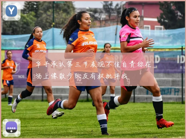 华子承认第三节表现不佳自责称在场上像散步队友有权批评我