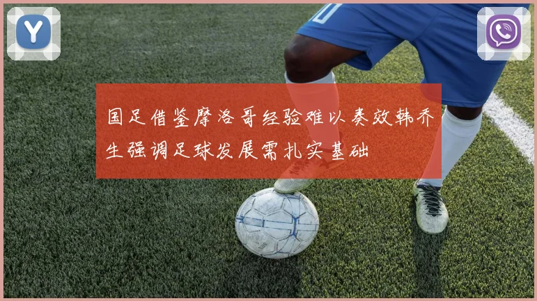 国足借鉴摩洛哥经验难以奏效韩乔生强调足球发展需扎实基础