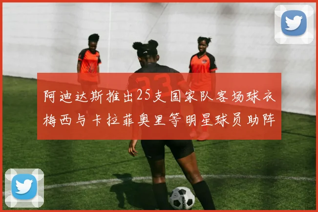 阿迪达斯推出25支国家队客场球衣梅西与卡拉菲奥里等明星球员助阵展示