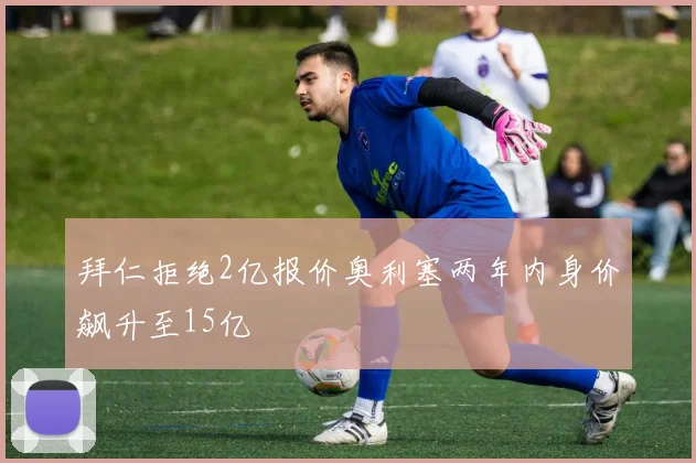 拜仁拒绝2亿报价奥利塞两年内身价飙升至15亿