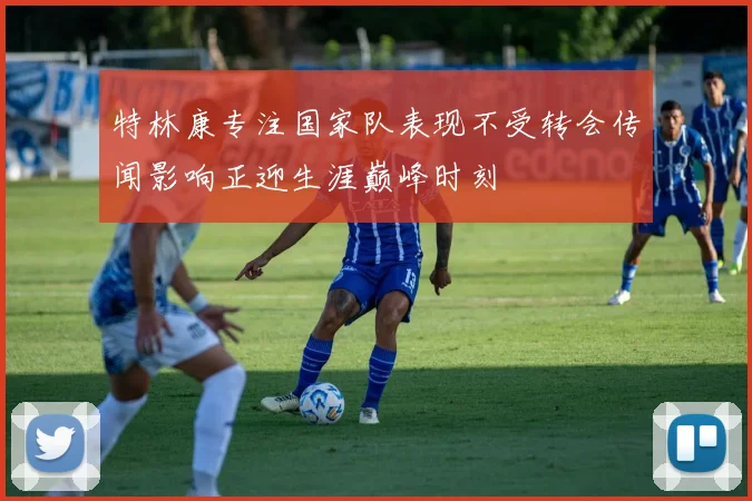 特林康专注国家队表现不受转会传闻影响正迎生涯巅峰时刻